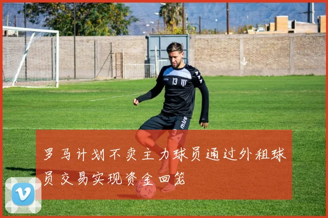 罗马计划不卖主力球员通过外租球员交易实现资金回笼