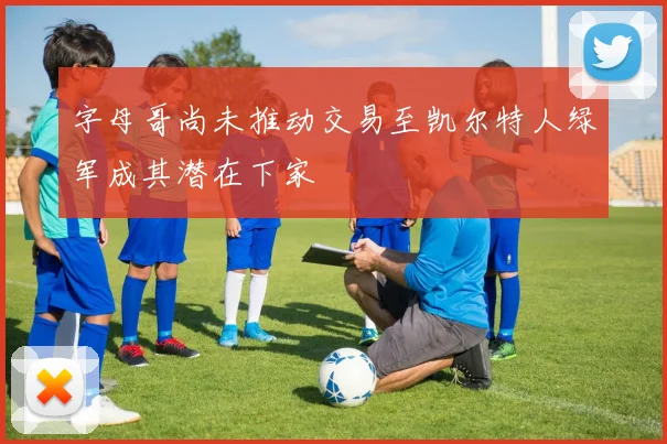 字母哥尚未推动交易至凯尔特人绿军成其潜在下家