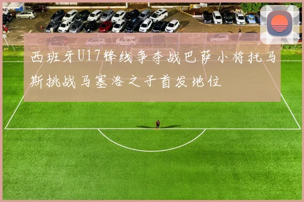 西班牙U17锋线争夺战巴萨小将托马斯挑战马塞洛之子首发地位