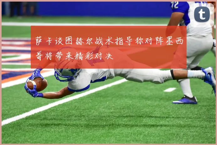 萨卡谈图赫尔战术指导称对阵墨西哥将带来精彩对决