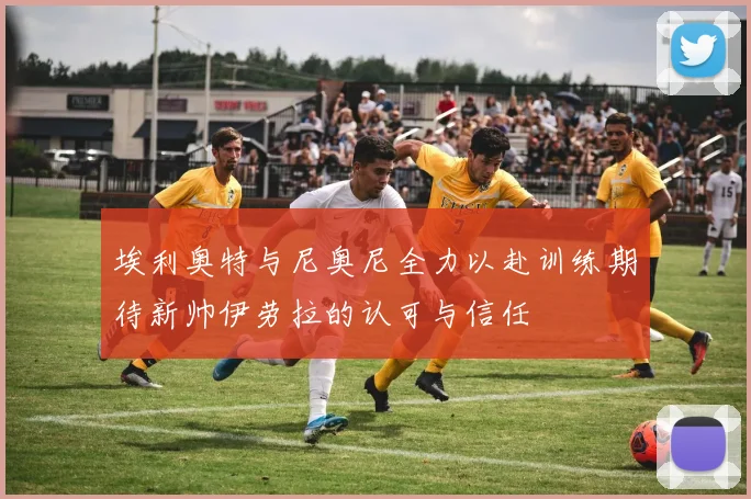 埃利奥特与尼奥尼全力以赴训练期待新帅伊劳拉的认可与信任