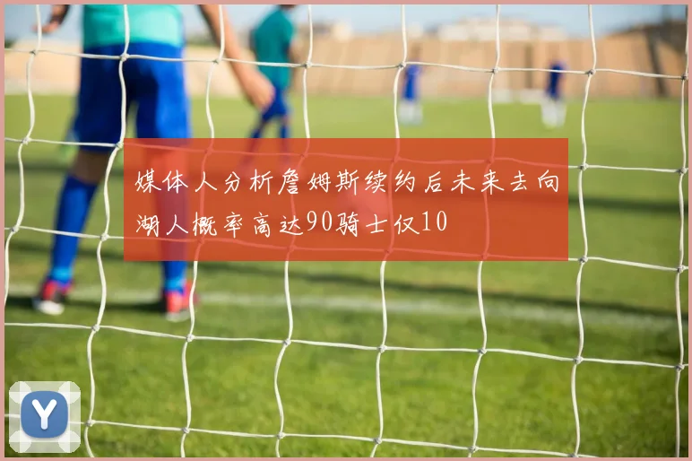 媒体人分析詹姆斯续约后未来去向湖人概率高达90骑士仅10