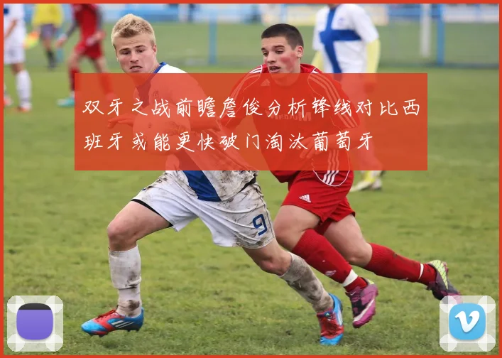 双牙之战前瞻詹俊分析锋线对比西班牙或能更快破门淘汰葡萄牙