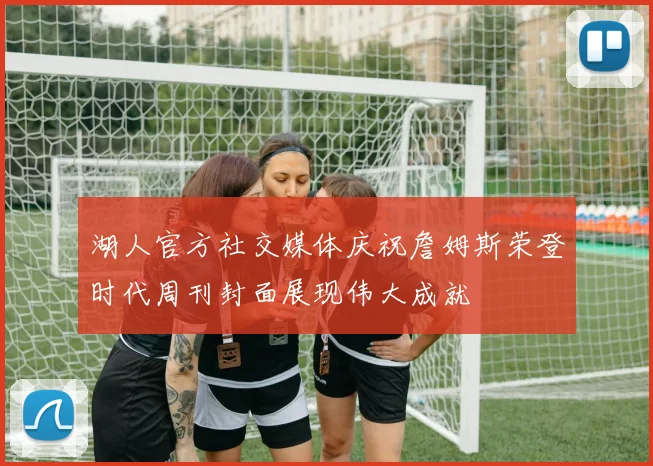 湖人官方社交媒体庆祝詹姆斯荣登时代周刊封面展现伟大成就