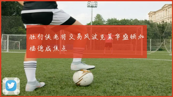 独行侠老将交易风波克莱华盛顿加福德成焦点