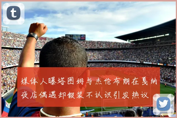 媒体人曝塔图姆与杰伦布朗在戛纳夜店偶遇却假装不认识引发热议