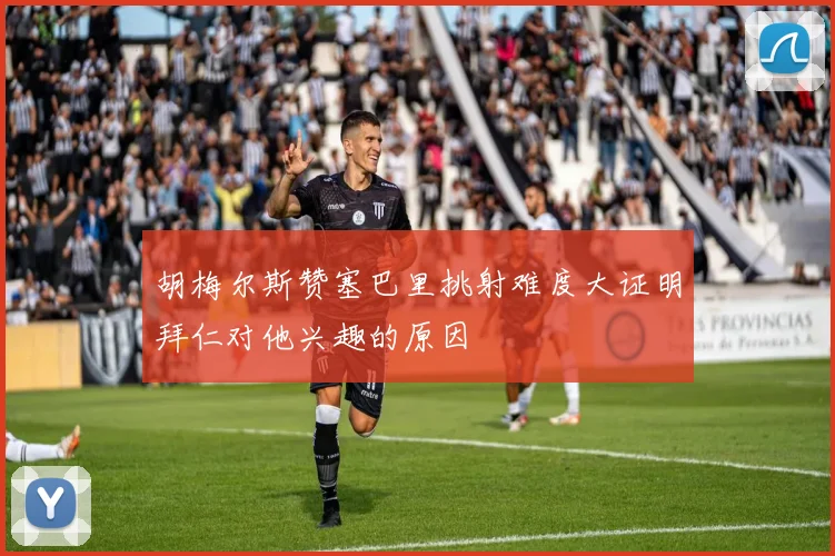 胡梅尔斯赞塞巴里挑射难度大证明拜仁对他兴趣的原因