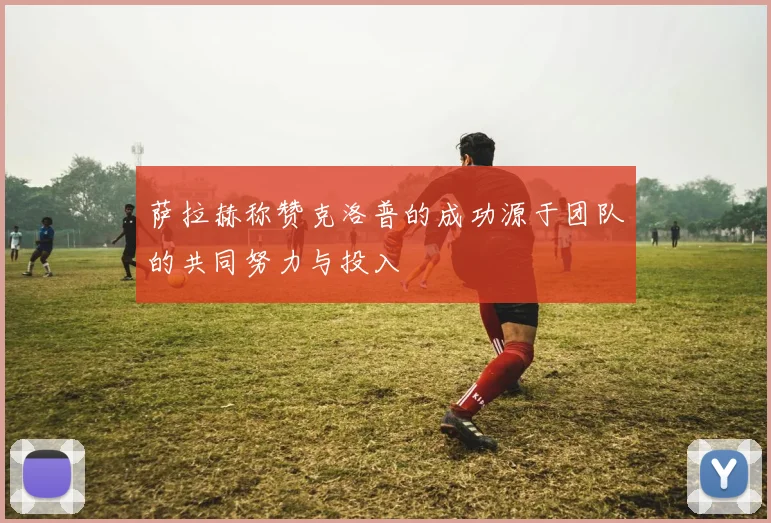 萨拉赫称赞克洛普的成功源于团队的共同努力与投入