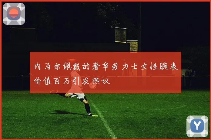 内马尔佩戴的奢华劳力士女性腕表价值百万引发热议
