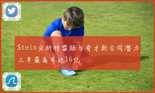 Stein分析特雷杨与奇才新合同潜力三年最高可达16亿