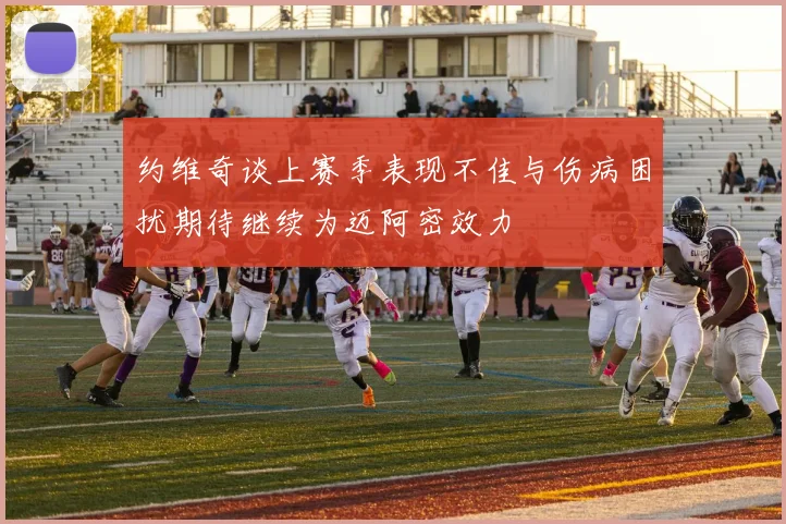 约维奇谈上赛季表现不佳与伤病困扰期待继续为迈阿密效力