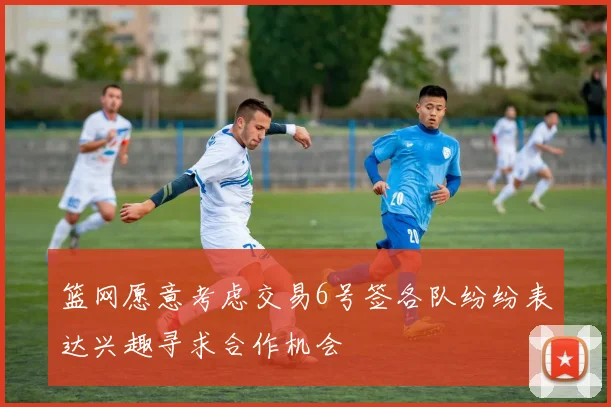 篮网愿意考虑交易6号签各队纷纷表达兴趣寻求合作机会