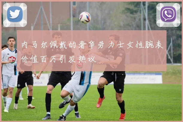 内马尔佩戴的奢华劳力士女性腕表价值百万引发热议