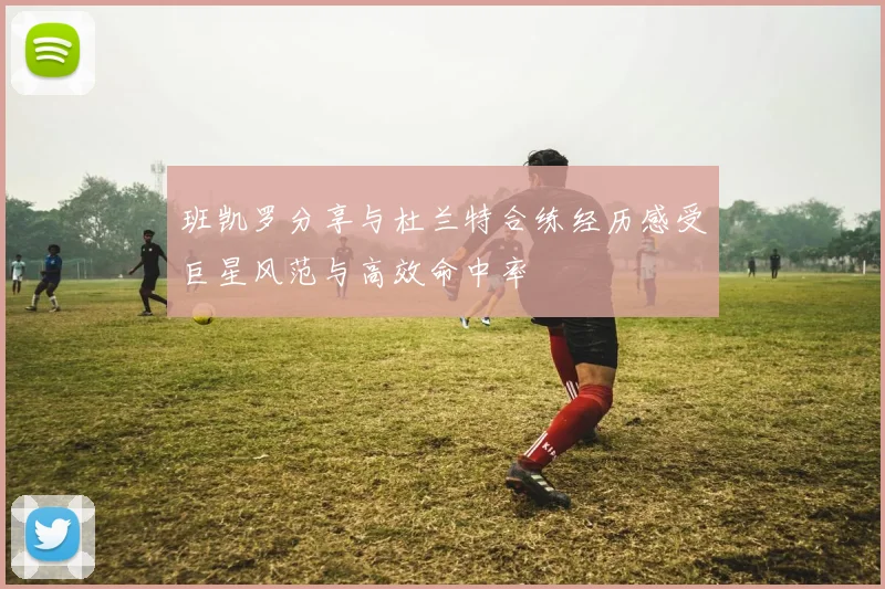 班凯罗分享与杜兰特合练经历感受巨星风范与高效命中率